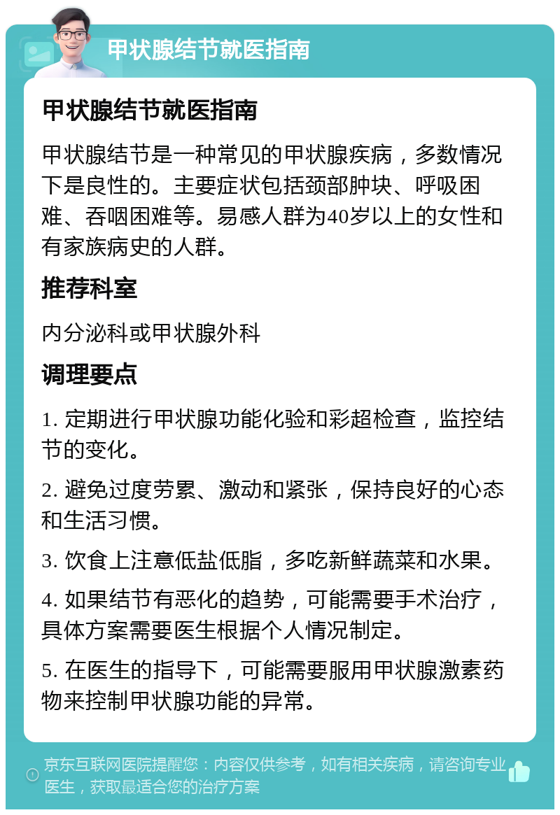 甲状腺结节就医指南 甲状腺结节就医指南 甲状腺结节是一种常见的甲状腺疾病，多数情况下是良性的。主要症状包括颈部肿块、呼吸困难、吞咽困难等。易感人群为40岁以上的女性和有家族病史的人群。 推荐科室 内分泌科或甲状腺外科 调理要点 1. 定期进行甲状腺功能化验和彩超检查，监控结节的变化。 2. 避免过度劳累、激动和紧张，保持良好的心态和生活习惯。 3. 饮食上注意低盐低脂，多吃新鲜蔬菜和水果。 4. 如果结节有恶化的趋势，可能需要手术治疗，具体方案需要医生根据个人情况制定。 5. 在医生的指导下，可能需要服用甲状腺激素药物来控制甲状腺功能的异常。