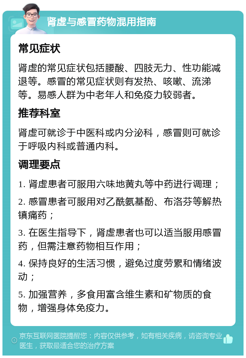 肾虚与感冒药物混用指南 常见症状 肾虚的常见症状包括腰酸、四肢无力、性功能减退等。感冒的常见症状则有发热、咳嗽、流涕等。易感人群为中老年人和免疫力较弱者。 推荐科室 肾虚可就诊于中医科或内分泌科，感冒则可就诊于呼吸内科或普通内科。 调理要点 1. 肾虚患者可服用六味地黄丸等中药进行调理； 2. 感冒患者可服用对乙酰氨基酚、布洛芬等解热镇痛药； 3. 在医生指导下，肾虚患者也可以适当服用感冒药，但需注意药物相互作用； 4. 保持良好的生活习惯，避免过度劳累和情绪波动； 5. 加强营养，多食用富含维生素和矿物质的食物，增强身体免疫力。