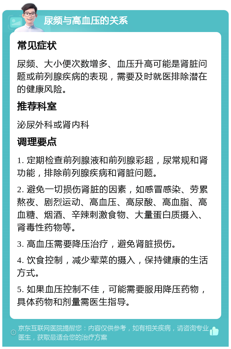 尿频与高血压的关系 常见症状 尿频、大小便次数增多、血压升高可能是肾脏问题或前列腺疾病的表现，需要及时就医排除潜在的健康风险。 推荐科室 泌尿外科或肾内科 调理要点 1. 定期检查前列腺液和前列腺彩超，尿常规和肾功能，排除前列腺疾病和肾脏问题。 2. 避免一切损伤肾脏的因素，如感冒感染、劳累熬夜、剧烈运动、高血压、高尿酸、高血脂、高血糖、烟酒、辛辣刺激食物、大量蛋白质摄入、肾毒性药物等。 3. 高血压需要降压治疗，避免肾脏损伤。 4. 饮食控制，减少荤菜的摄入，保持健康的生活方式。 5. 如果血压控制不佳，可能需要服用降压药物，具体药物和剂量需医生指导。