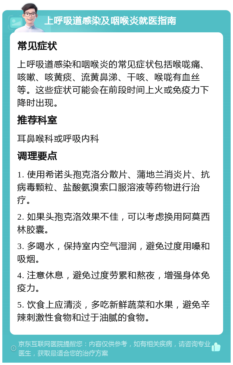 上呼吸道感染及咽喉炎就医指南 常见症状 上呼吸道感染和咽喉炎的常见症状包括喉咙痛、咳嗽、咳黄痰、流黄鼻涕、干咳、喉咙有血丝等。这些症状可能会在前段时间上火或免疫力下降时出现。 推荐科室 耳鼻喉科或呼吸内科 调理要点 1. 使用希诺头孢克洛分散片、蒲地兰消炎片、抗病毒颗粒、盐酸氨溴索口服溶液等药物进行治疗。 2. 如果头孢克洛效果不佳，可以考虑换用阿莫西林胶囊。 3. 多喝水，保持室内空气湿润，避免过度用嗓和吸烟。 4. 注意休息，避免过度劳累和熬夜，增强身体免疫力。 5. 饮食上应清淡，多吃新鲜蔬菜和水果，避免辛辣刺激性食物和过于油腻的食物。