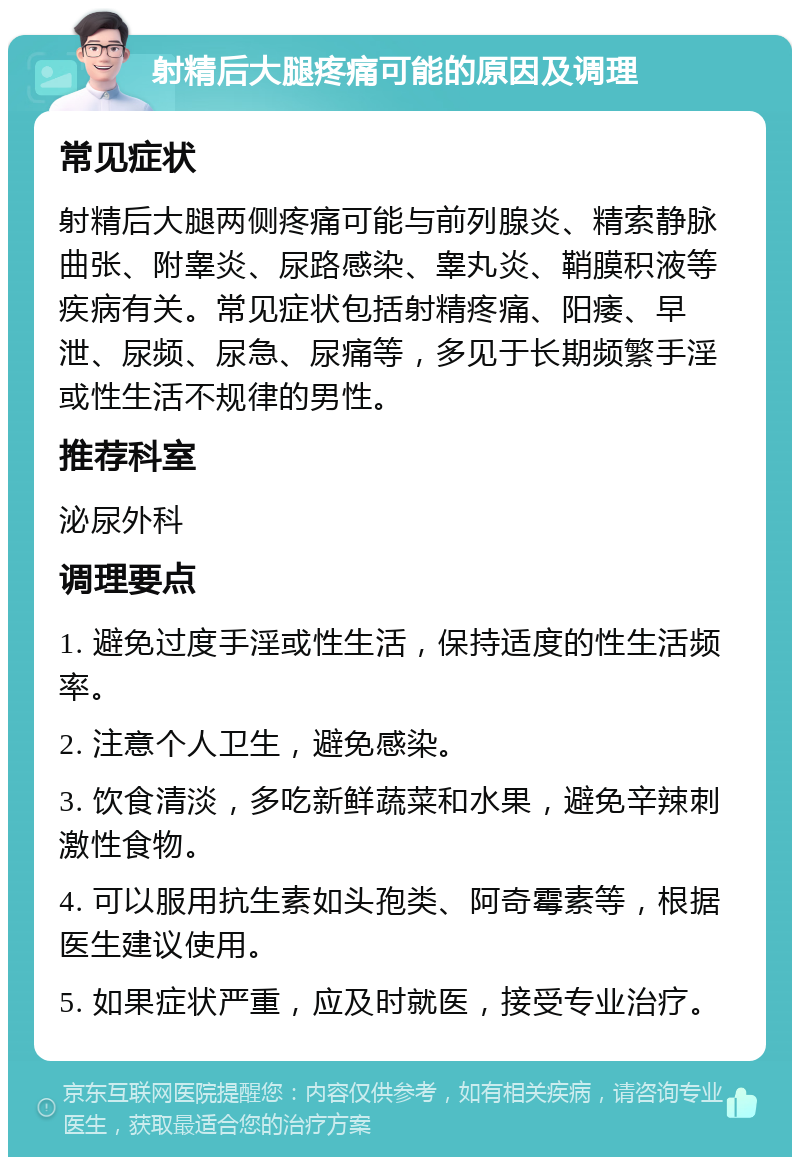 射精后大腿疼痛可能的原因及调理 常见症状 射精后大腿两侧疼痛可能与前列腺炎、精索静脉曲张、附睾炎、尿路感染、睾丸炎、鞘膜积液等疾病有关。常见症状包括射精疼痛、阳痿、早泄、尿频、尿急、尿痛等，多见于长期频繁手淫或性生活不规律的男性。 推荐科室 泌尿外科 调理要点 1. 避免过度手淫或性生活，保持适度的性生活频率。 2. 注意个人卫生，避免感染。 3. 饮食清淡，多吃新鲜蔬菜和水果，避免辛辣刺激性食物。 4. 可以服用抗生素如头孢类、阿奇霉素等，根据医生建议使用。 5. 如果症状严重，应及时就医，接受专业治疗。