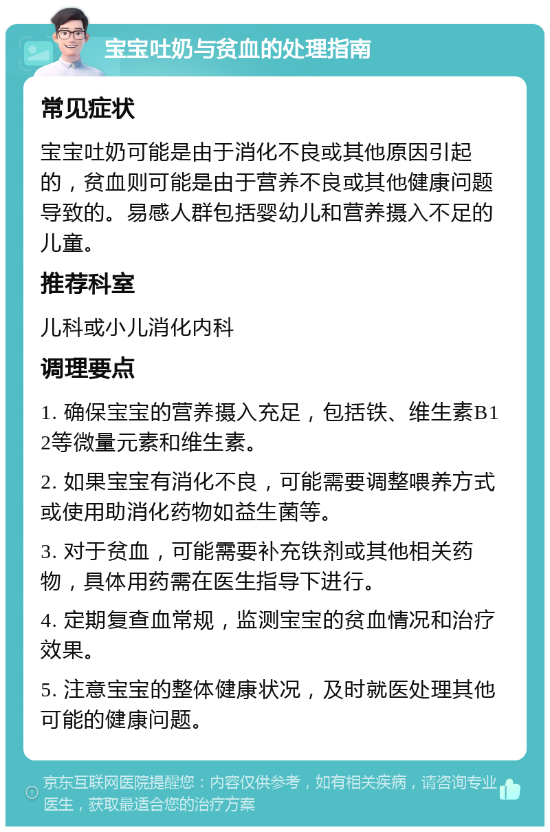 宝宝吐奶与贫血的处理指南 常见症状 宝宝吐奶可能是由于消化不良或其他原因引起的，贫血则可能是由于营养不良或其他健康问题导致的。易感人群包括婴幼儿和营养摄入不足的儿童。 推荐科室 儿科或小儿消化内科 调理要点 1. 确保宝宝的营养摄入充足，包括铁、维生素B12等微量元素和维生素。 2. 如果宝宝有消化不良，可能需要调整喂养方式或使用助消化药物如益生菌等。 3. 对于贫血，可能需要补充铁剂或其他相关药物，具体用药需在医生指导下进行。 4. 定期复查血常规，监测宝宝的贫血情况和治疗效果。 5. 注意宝宝的整体健康状况，及时就医处理其他可能的健康问题。