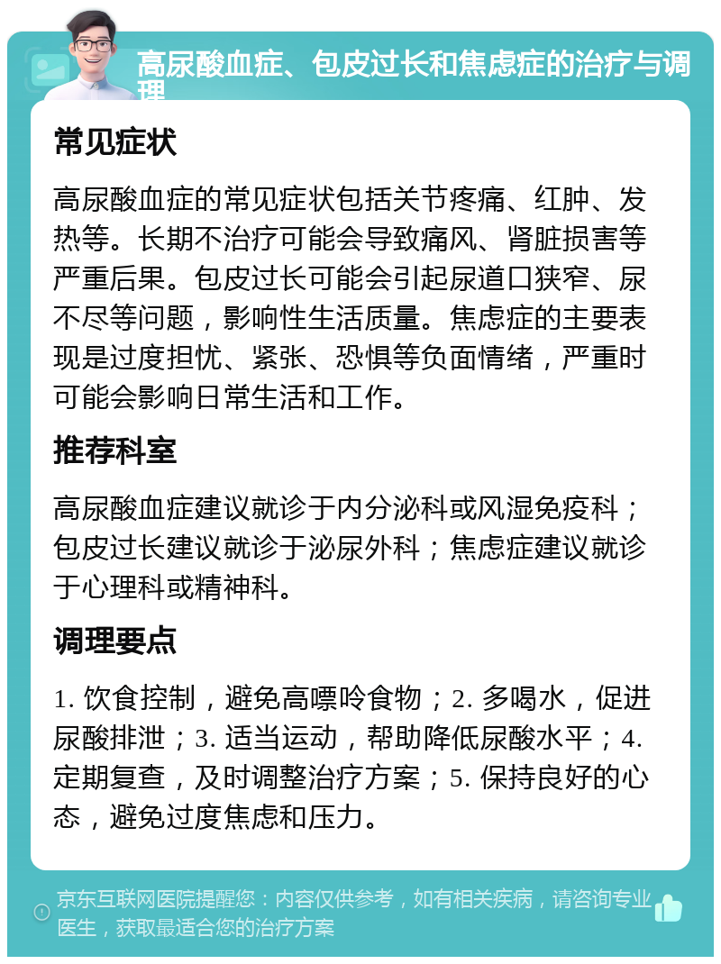 高尿酸血症、包皮过长和焦虑症的治疗与调理 常见症状 高尿酸血症的常见症状包括关节疼痛、红肿、发热等。长期不治疗可能会导致痛风、肾脏损害等严重后果。包皮过长可能会引起尿道口狭窄、尿不尽等问题，影响性生活质量。焦虑症的主要表现是过度担忧、紧张、恐惧等负面情绪，严重时可能会影响日常生活和工作。 推荐科室 高尿酸血症建议就诊于内分泌科或风湿免疫科；包皮过长建议就诊于泌尿外科；焦虑症建议就诊于心理科或精神科。 调理要点 1. 饮食控制，避免高嘌呤食物；2. 多喝水，促进尿酸排泄；3. 适当运动，帮助降低尿酸水平；4. 定期复查，及时调整治疗方案；5. 保持良好的心态，避免过度焦虑和压力。