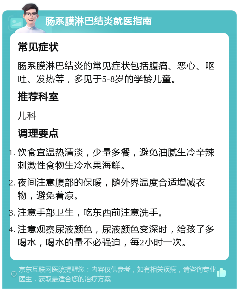 肠系膜淋巴结炎就医指南 常见症状 肠系膜淋巴结炎的常见症状包括腹痛、恶心、呕吐、发热等，多见于5-8岁的学龄儿童。 推荐科室 儿科 调理要点 饮食宜温热清淡，少量多餐，避免油腻生冷辛辣刺激性食物生冷水果海鲜。 夜间注意腹部的保暖，随外界温度合适增减衣物，避免着凉。 注意手部卫生，吃东西前注意洗手。 注意观察尿液颜色，尿液颜色变深时，给孩子多喝水，喝水的量不必强迫，每2小时一次。