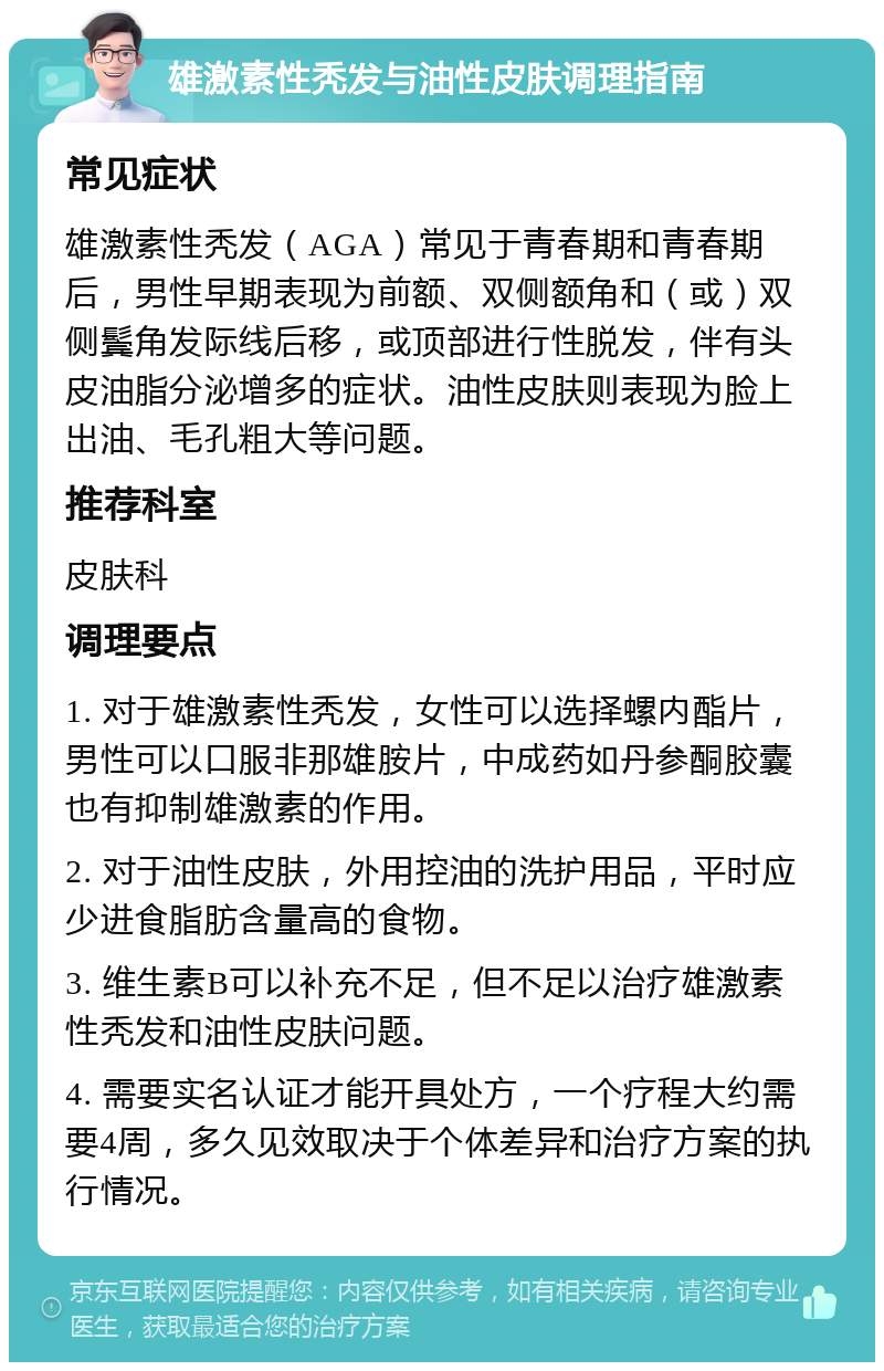 雄激素性秃发与油性皮肤调理指南 常见症状 雄激素性秃发（AGA）常见于青春期和青春期后，男性早期表现为前额、双侧额角和（或）双侧鬓角发际线后移，或顶部进行性脱发，伴有头皮油脂分泌增多的症状。油性皮肤则表现为脸上出油、毛孔粗大等问题。 推荐科室 皮肤科 调理要点 1. 对于雄激素性秃发，女性可以选择螺内酯片，男性可以口服非那雄胺片，中成药如丹参酮胶囊也有抑制雄激素的作用。 2. 对于油性皮肤，外用控油的洗护用品，平时应少进食脂肪含量高的食物。 3. 维生素B可以补充不足，但不足以治疗雄激素性秃发和油性皮肤问题。 4. 需要实名认证才能开具处方，一个疗程大约需要4周，多久见效取决于个体差异和治疗方案的执行情况。