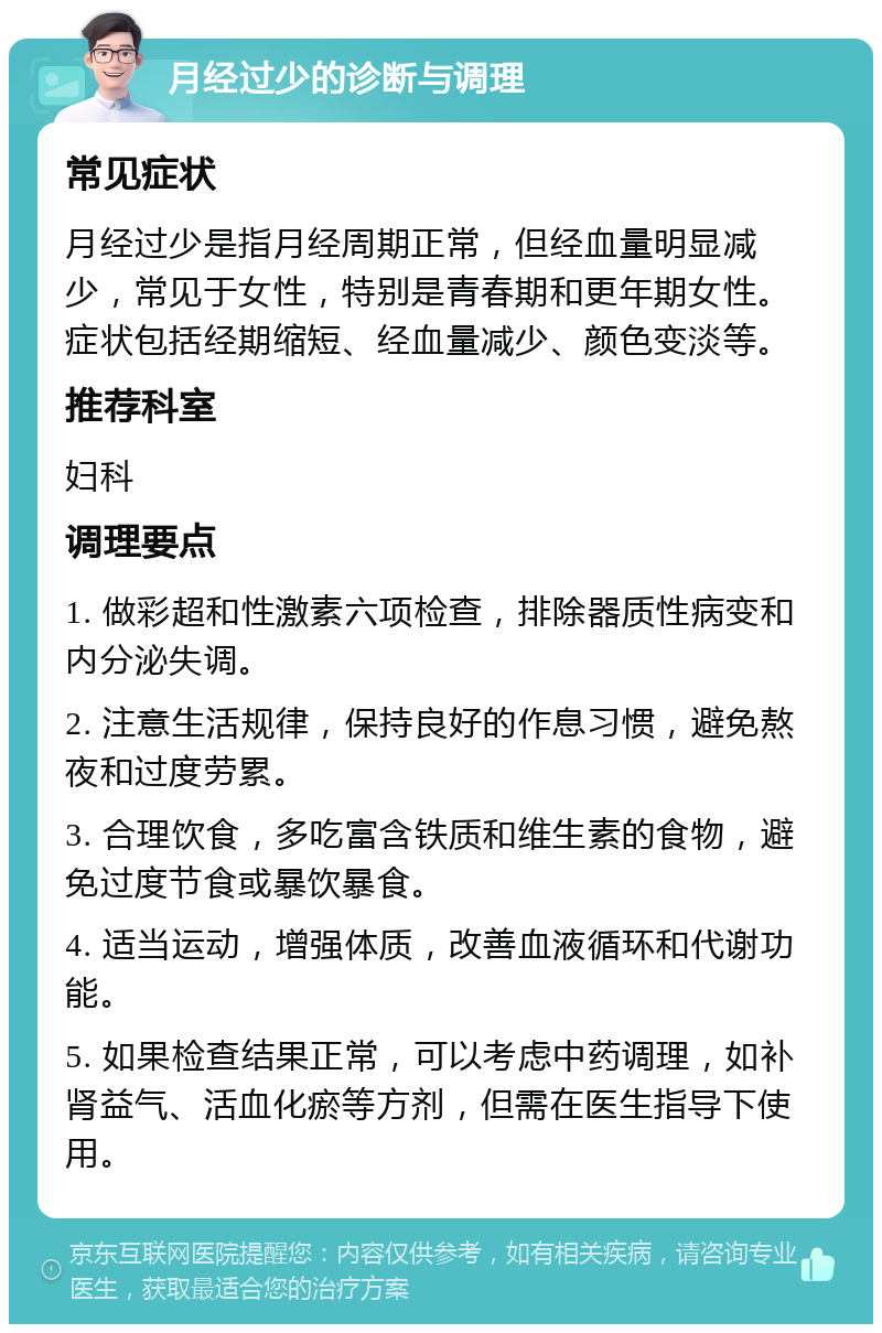 月经过少的诊断与调理 常见症状 月经过少是指月经周期正常，但经血量明显减少，常见于女性，特别是青春期和更年期女性。症状包括经期缩短、经血量减少、颜色变淡等。 推荐科室 妇科 调理要点 1. 做彩超和性激素六项检查，排除器质性病变和内分泌失调。 2. 注意生活规律，保持良好的作息习惯，避免熬夜和过度劳累。 3. 合理饮食，多吃富含铁质和维生素的食物，避免过度节食或暴饮暴食。 4. 适当运动，增强体质，改善血液循环和代谢功能。 5. 如果检查结果正常，可以考虑中药调理，如补肾益气、活血化瘀等方剂，但需在医生指导下使用。