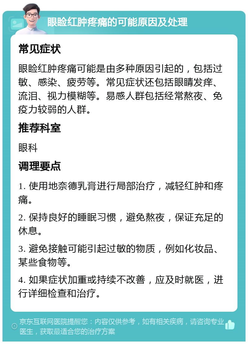 眼睑红肿疼痛的可能原因及处理 常见症状 眼睑红肿疼痛可能是由多种原因引起的，包括过敏、感染、疲劳等。常见症状还包括眼睛发痒、流泪、视力模糊等。易感人群包括经常熬夜、免疫力较弱的人群。 推荐科室 眼科 调理要点 1. 使用地奈德乳膏进行局部治疗，减轻红肿和疼痛。 2. 保持良好的睡眠习惯，避免熬夜，保证充足的休息。 3. 避免接触可能引起过敏的物质，例如化妆品、某些食物等。 4. 如果症状加重或持续不改善，应及时就医，进行详细检查和治疗。