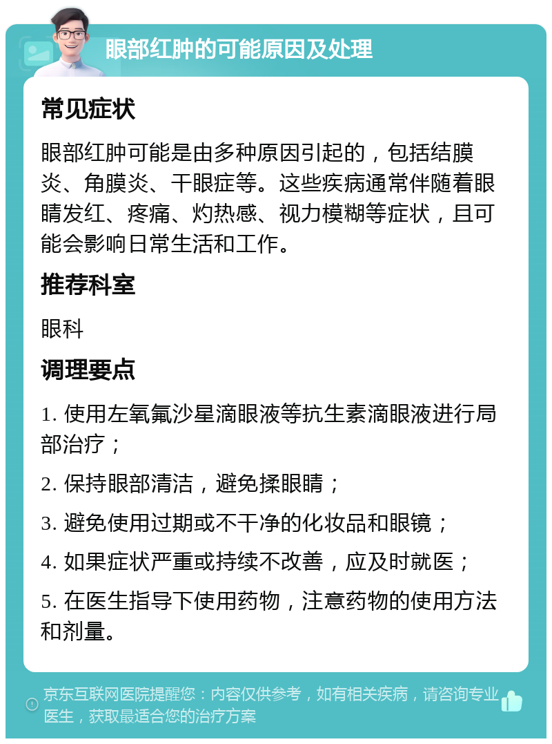 眼部红肿的可能原因及处理 常见症状 眼部红肿可能是由多种原因引起的，包括结膜炎、角膜炎、干眼症等。这些疾病通常伴随着眼睛发红、疼痛、灼热感、视力模糊等症状，且可能会影响日常生活和工作。 推荐科室 眼科 调理要点 1. 使用左氧氟沙星滴眼液等抗生素滴眼液进行局部治疗； 2. 保持眼部清洁，避免揉眼睛； 3. 避免使用过期或不干净的化妆品和眼镜； 4. 如果症状严重或持续不改善，应及时就医； 5. 在医生指导下使用药物，注意药物的使用方法和剂量。