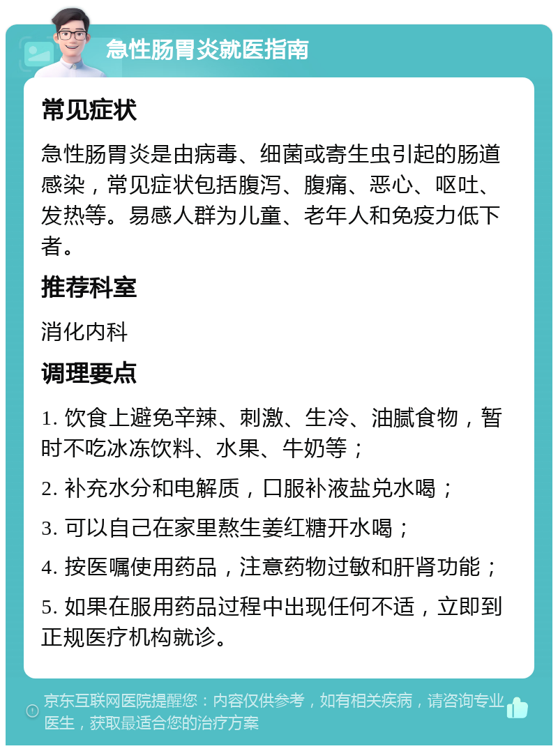 急性肠胃炎就医指南 常见症状 急性肠胃炎是由病毒、细菌或寄生虫引起的肠道感染，常见症状包括腹泻、腹痛、恶心、呕吐、发热等。易感人群为儿童、老年人和免疫力低下者。 推荐科室 消化内科 调理要点 1. 饮食上避免辛辣、刺激、生冷、油腻食物，暂时不吃冰冻饮料、水果、牛奶等； 2. 补充水分和电解质，口服补液盐兑水喝； 3. 可以自己在家里熬生姜红糖开水喝； 4. 按医嘱使用药品，注意药物过敏和肝肾功能； 5. 如果在服用药品过程中出现任何不适，立即到正规医疗机构就诊。