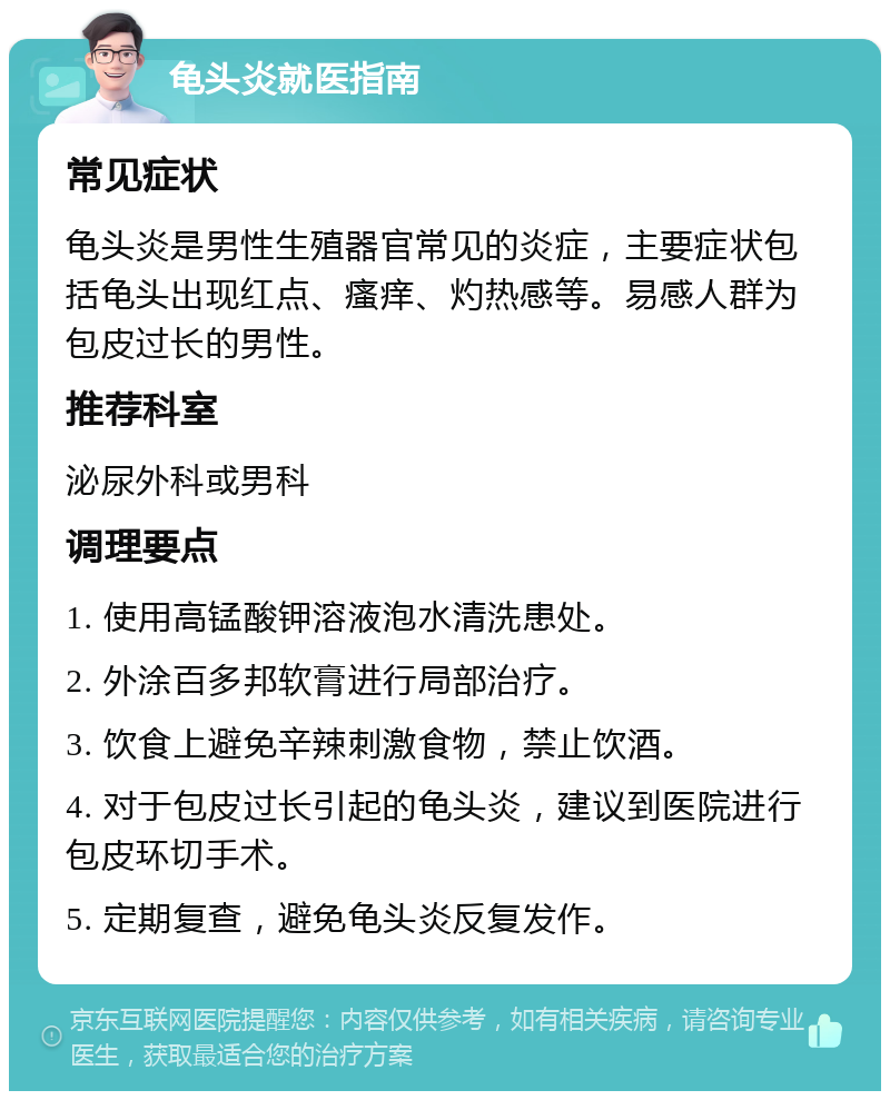 龟头炎就医指南 常见症状 龟头炎是男性生殖器官常见的炎症，主要症状包括龟头出现红点、瘙痒、灼热感等。易感人群为包皮过长的男性。 推荐科室 泌尿外科或男科 调理要点 1. 使用高锰酸钾溶液泡水清洗患处。 2. 外涂百多邦软膏进行局部治疗。 3. 饮食上避免辛辣刺激食物，禁止饮酒。 4. 对于包皮过长引起的龟头炎，建议到医院进行包皮环切手术。 5. 定期复查，避免龟头炎反复发作。