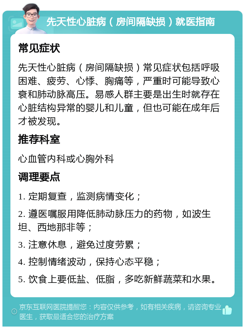 先天性心脏病（房间隔缺损）就医指南 常见症状 先天性心脏病（房间隔缺损）常见症状包括呼吸困难、疲劳、心悸、胸痛等，严重时可能导致心衰和肺动脉高压。易感人群主要是出生时就存在心脏结构异常的婴儿和儿童，但也可能在成年后才被发现。 推荐科室 心血管内科或心胸外科 调理要点 1. 定期复查，监测病情变化； 2. 遵医嘱服用降低肺动脉压力的药物，如波生坦、西地那非等； 3. 注意休息，避免过度劳累； 4. 控制情绪波动，保持心态平稳； 5. 饮食上要低盐、低脂，多吃新鲜蔬菜和水果。