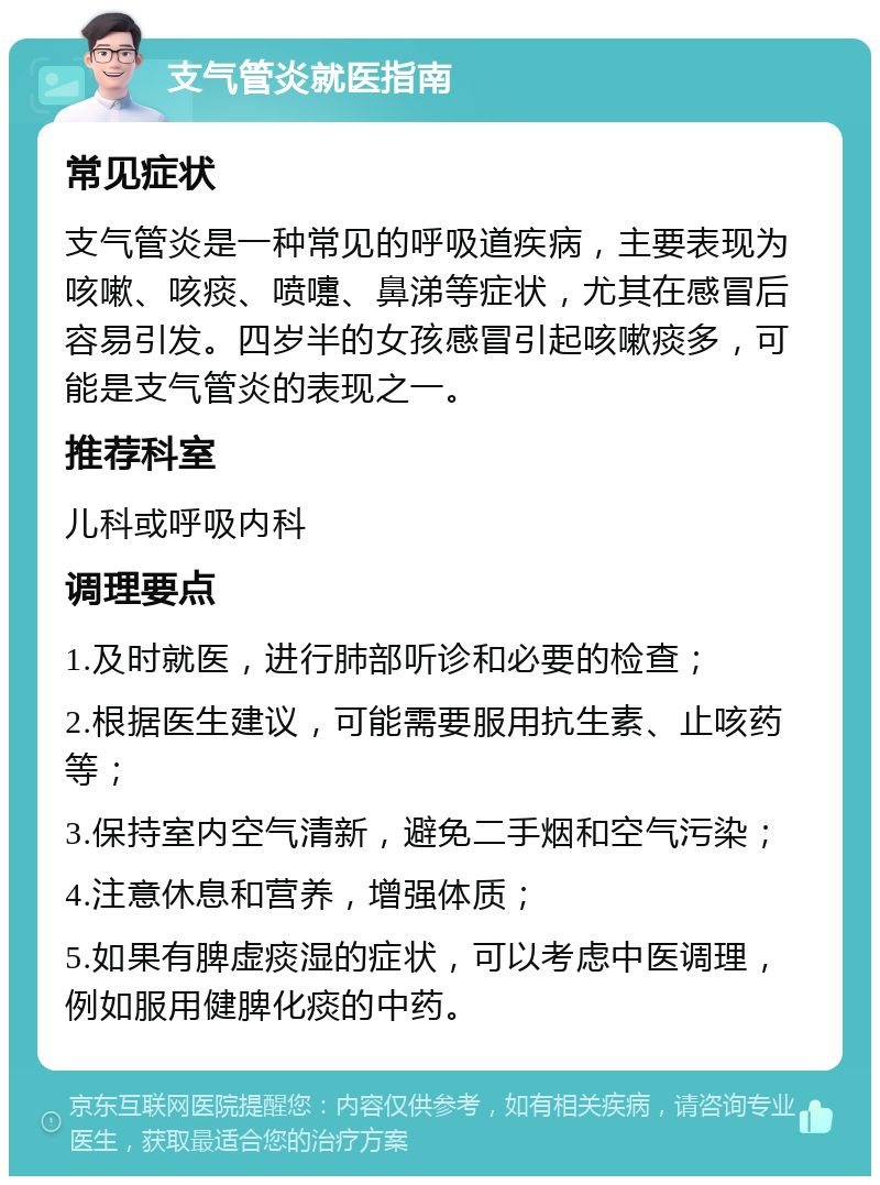 支气管炎就医指南 常见症状 支气管炎是一种常见的呼吸道疾病，主要表现为咳嗽、咳痰、喷嚏、鼻涕等症状，尤其在感冒后容易引发。四岁半的女孩感冒引起咳嗽痰多，可能是支气管炎的表现之一。 推荐科室 儿科或呼吸内科 调理要点 1.及时就医，进行肺部听诊和必要的检查； 2.根据医生建议，可能需要服用抗生素、止咳药等； 3.保持室内空气清新，避免二手烟和空气污染； 4.注意休息和营养，增强体质； 5.如果有脾虚痰湿的症状，可以考虑中医调理，例如服用健脾化痰的中药。