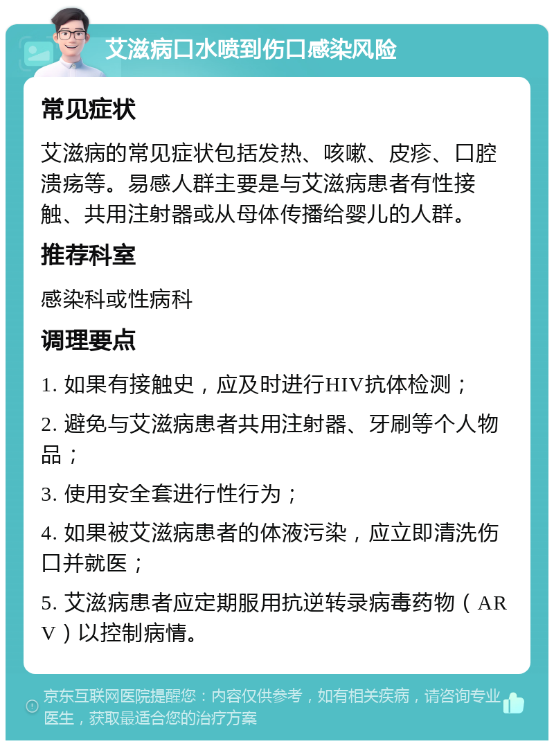 艾滋病口水喷到伤口感染风险 常见症状 艾滋病的常见症状包括发热、咳嗽、皮疹、口腔溃疡等。易感人群主要是与艾滋病患者有性接触、共用注射器或从母体传播给婴儿的人群。 推荐科室 感染科或性病科 调理要点 1. 如果有接触史，应及时进行HIV抗体检测； 2. 避免与艾滋病患者共用注射器、牙刷等个人物品； 3. 使用安全套进行性行为； 4. 如果被艾滋病患者的体液污染，应立即清洗伤口并就医； 5. 艾滋病患者应定期服用抗逆转录病毒药物（ARV）以控制病情。