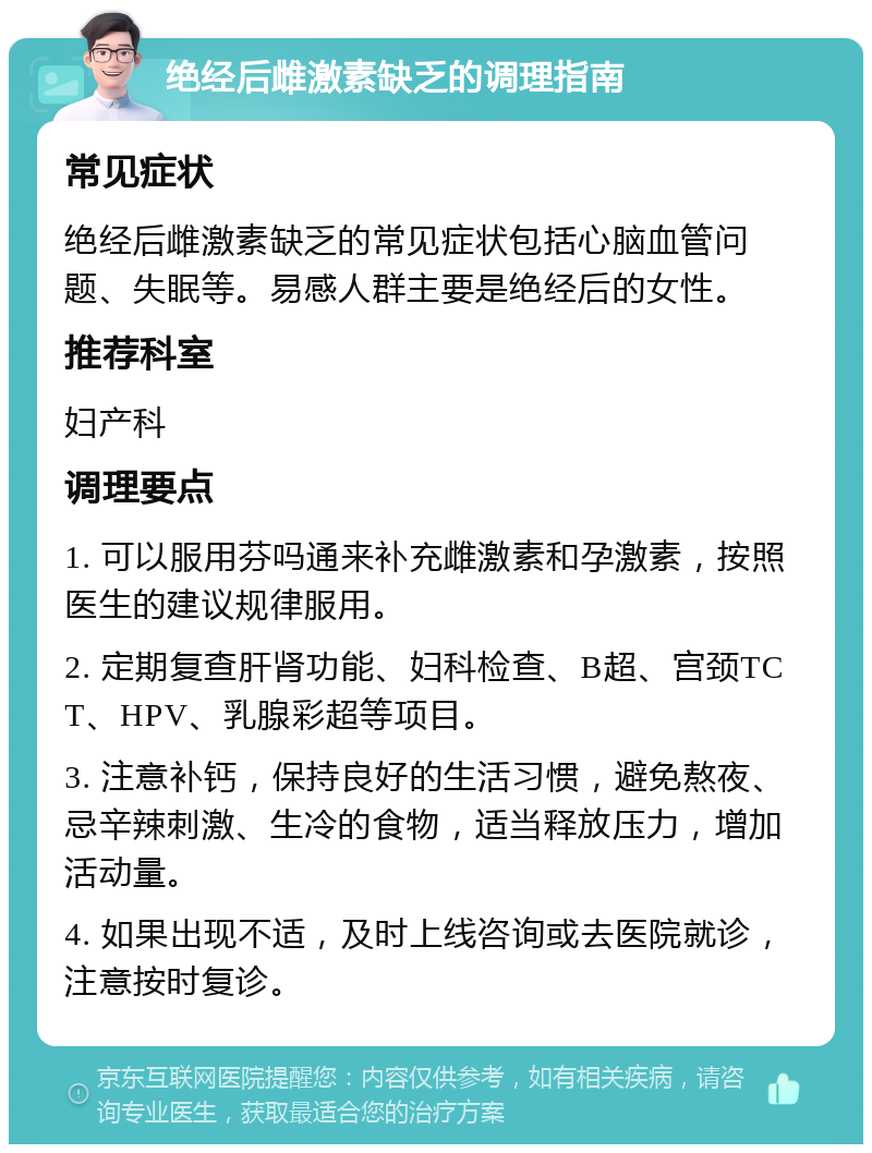 绝经后雌激素缺乏的调理指南 常见症状 绝经后雌激素缺乏的常见症状包括心脑血管问题、失眠等。易感人群主要是绝经后的女性。 推荐科室 妇产科 调理要点 1. 可以服用芬吗通来补充雌激素和孕激素，按照医生的建议规律服用。 2. 定期复查肝肾功能、妇科检查、B超、宫颈TCT、HPV、乳腺彩超等项目。 3. 注意补钙，保持良好的生活习惯，避免熬夜、忌辛辣刺激、生冷的食物，适当释放压力，增加活动量。 4. 如果出现不适，及时上线咨询或去医院就诊，注意按时复诊。