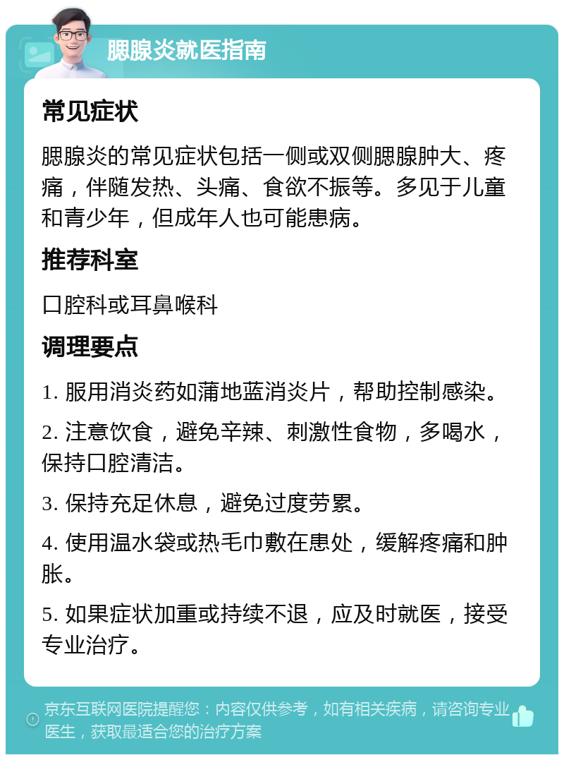 腮腺炎就医指南 常见症状 腮腺炎的常见症状包括一侧或双侧腮腺肿大、疼痛，伴随发热、头痛、食欲不振等。多见于儿童和青少年，但成年人也可能患病。 推荐科室 口腔科或耳鼻喉科 调理要点 1. 服用消炎药如蒲地蓝消炎片，帮助控制感染。 2. 注意饮食，避免辛辣、刺激性食物，多喝水，保持口腔清洁。 3. 保持充足休息，避免过度劳累。 4. 使用温水袋或热毛巾敷在患处，缓解疼痛和肿胀。 5. 如果症状加重或持续不退，应及时就医，接受专业治疗。