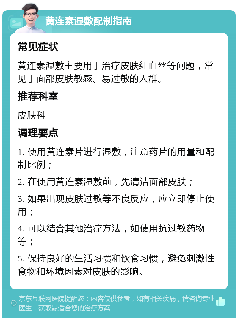 黄连素湿敷配制指南 常见症状 黄连素湿敷主要用于治疗皮肤红血丝等问题，常见于面部皮肤敏感、易过敏的人群。 推荐科室 皮肤科 调理要点 1. 使用黄连素片进行湿敷，注意药片的用量和配制比例； 2. 在使用黄连素湿敷前，先清洁面部皮肤； 3. 如果出现皮肤过敏等不良反应，应立即停止使用； 4. 可以结合其他治疗方法，如使用抗过敏药物等； 5. 保持良好的生活习惯和饮食习惯，避免刺激性食物和环境因素对皮肤的影响。