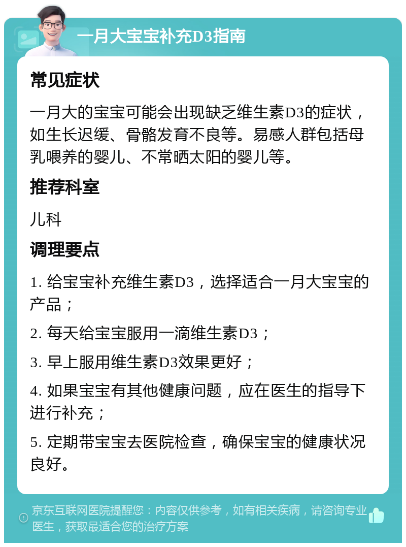 一月大宝宝补充D3指南 常见症状 一月大的宝宝可能会出现缺乏维生素D3的症状，如生长迟缓、骨骼发育不良等。易感人群包括母乳喂养的婴儿、不常晒太阳的婴儿等。 推荐科室 儿科 调理要点 1. 给宝宝补充维生素D3，选择适合一月大宝宝的产品； 2. 每天给宝宝服用一滴维生素D3； 3. 早上服用维生素D3效果更好； 4. 如果宝宝有其他健康问题，应在医生的指导下进行补充； 5. 定期带宝宝去医院检查，确保宝宝的健康状况良好。