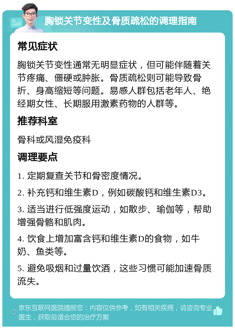 胸锁关节变性及骨质疏松的调理指南 常见症状 胸锁关节变性通常无明显症状，但可能伴随着关节疼痛、僵硬或肿胀。骨质疏松则可能导致骨折、身高缩短等问题。易感人群包括老年人、绝经期女性、长期服用激素药物的人群等。 推荐科室 骨科或风湿免疫科 调理要点 1. 定期复查关节和骨密度情况。 2. 补充钙和维生素D，例如碳酸钙和维生素D3。 3. 适当进行低强度运动，如散步、瑜伽等，帮助增强骨骼和肌肉。 4. 饮食上增加富含钙和维生素D的食物，如牛奶、鱼类等。 5. 避免吸烟和过量饮酒，这些习惯可能加速骨质流失。