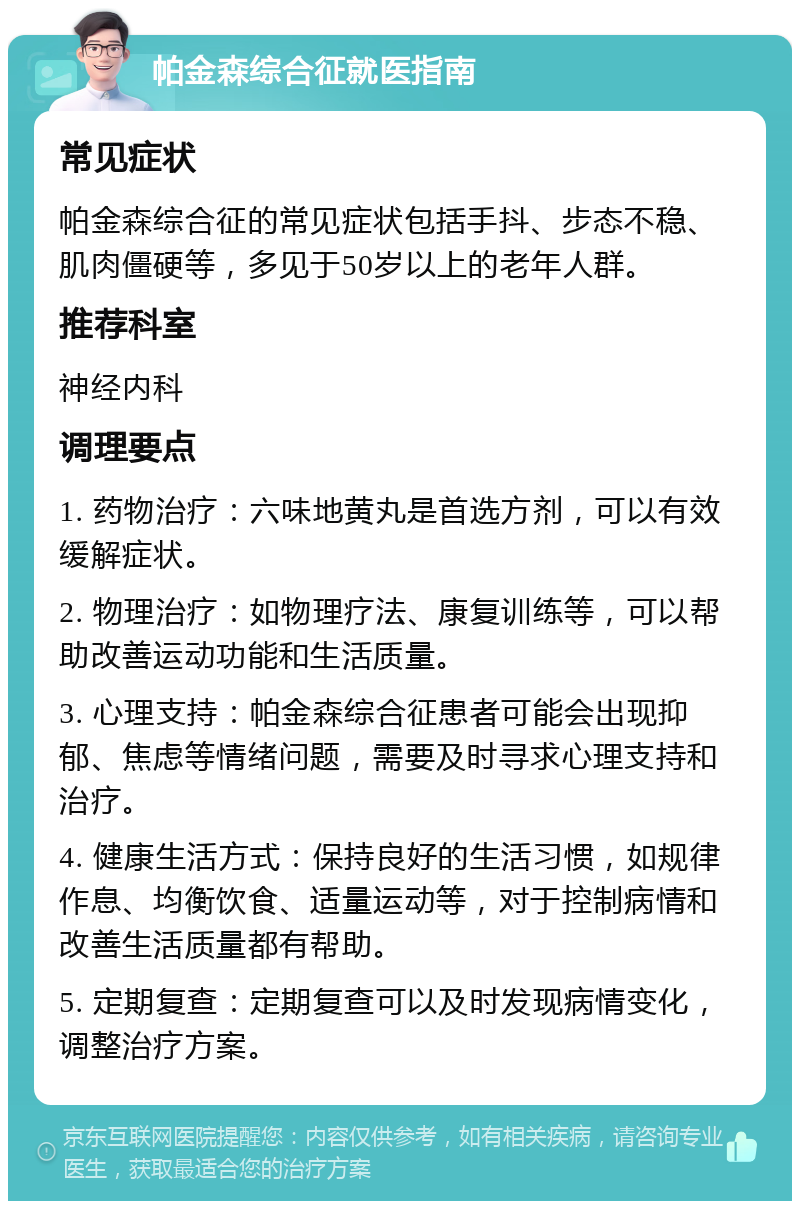 帕金森综合征就医指南 常见症状 帕金森综合征的常见症状包括手抖、步态不稳、肌肉僵硬等，多见于50岁以上的老年人群。 推荐科室 神经内科 调理要点 1. 药物治疗：六味地黄丸是首选方剂，可以有效缓解症状。 2. 物理治疗：如物理疗法、康复训练等，可以帮助改善运动功能和生活质量。 3. 心理支持：帕金森综合征患者可能会出现抑郁、焦虑等情绪问题，需要及时寻求心理支持和治疗。 4. 健康生活方式：保持良好的生活习惯，如规律作息、均衡饮食、适量运动等，对于控制病情和改善生活质量都有帮助。 5. 定期复查：定期复查可以及时发现病情变化，调整治疗方案。