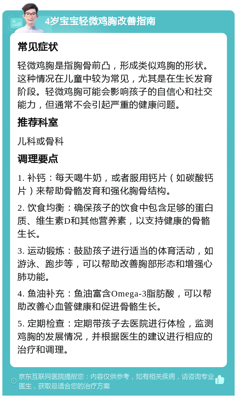 4岁宝宝轻微鸡胸改善指南 常见症状 轻微鸡胸是指胸骨前凸，形成类似鸡胸的形状。这种情况在儿童中较为常见，尤其是在生长发育阶段。轻微鸡胸可能会影响孩子的自信心和社交能力，但通常不会引起严重的健康问题。 推荐科室 儿科或骨科 调理要点 1. 补钙：每天喝牛奶，或者服用钙片（如碳酸钙片）来帮助骨骼发育和强化胸骨结构。 2. 饮食均衡：确保孩子的饮食中包含足够的蛋白质、维生素D和其他营养素，以支持健康的骨骼生长。 3. 运动锻炼：鼓励孩子进行适当的体育活动，如游泳、跑步等，可以帮助改善胸部形态和增强心肺功能。 4. 鱼油补充：鱼油富含Omega-3脂肪酸，可以帮助改善心血管健康和促进骨骼生长。 5. 定期检查：定期带孩子去医院进行体检，监测鸡胸的发展情况，并根据医生的建议进行相应的治疗和调理。