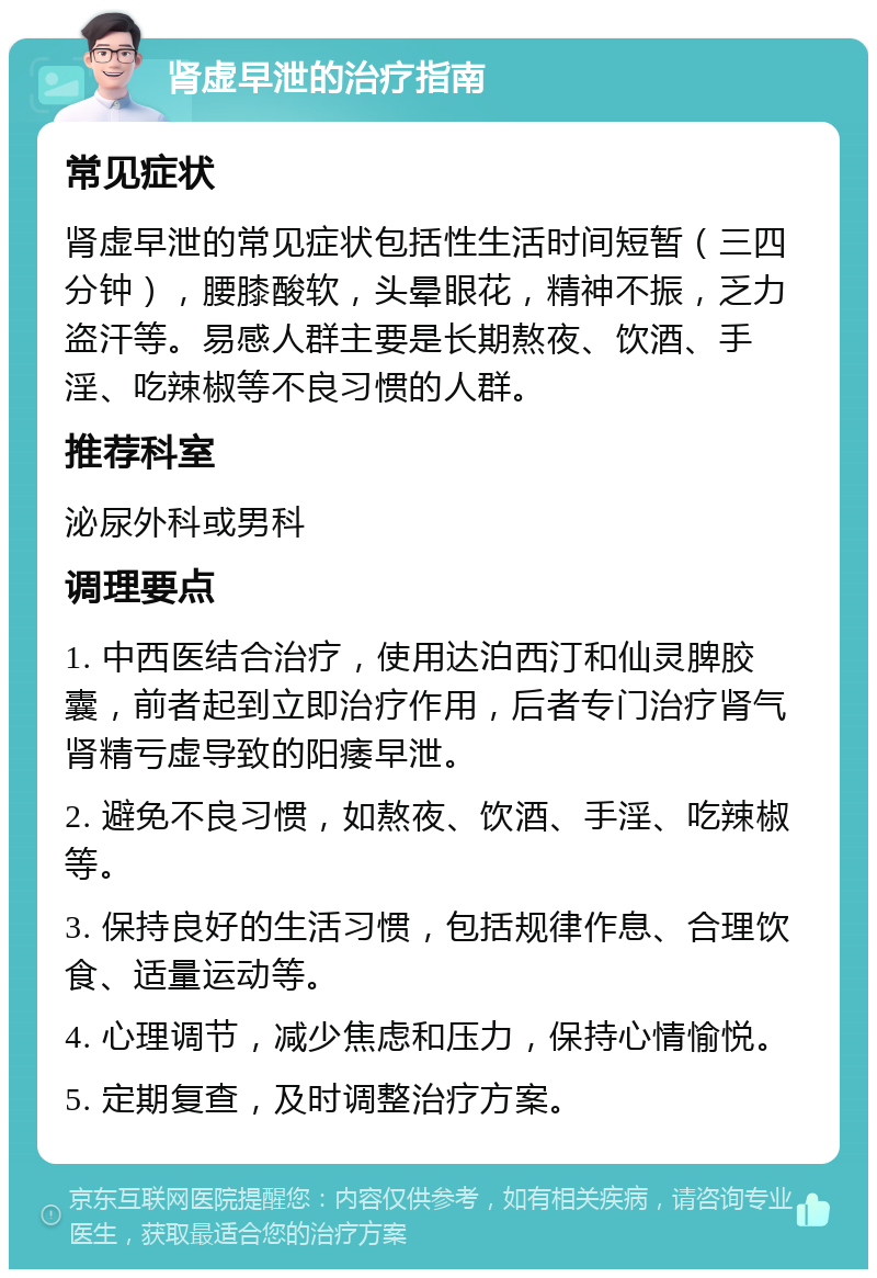 肾虚早泄的治疗指南 常见症状 肾虚早泄的常见症状包括性生活时间短暂（三四分钟），腰膝酸软，头晕眼花，精神不振，乏力盗汗等。易感人群主要是长期熬夜、饮酒、手淫、吃辣椒等不良习惯的人群。 推荐科室 泌尿外科或男科 调理要点 1. 中西医结合治疗，使用达泊西汀和仙灵脾胶囊，前者起到立即治疗作用，后者专门治疗肾气肾精亏虚导致的阳痿早泄。 2. 避免不良习惯，如熬夜、饮酒、手淫、吃辣椒等。 3. 保持良好的生活习惯，包括规律作息、合理饮食、适量运动等。 4. 心理调节，减少焦虑和压力，保持心情愉悦。 5. 定期复查，及时调整治疗方案。