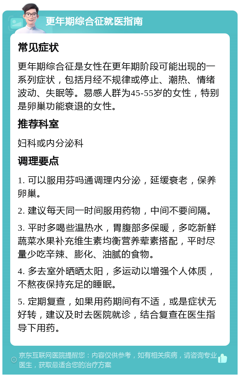 更年期综合征就医指南 常见症状 更年期综合征是女性在更年期阶段可能出现的一系列症状，包括月经不规律或停止、潮热、情绪波动、失眠等。易感人群为45-55岁的女性，特别是卵巢功能衰退的女性。 推荐科室 妇科或内分泌科 调理要点 1. 可以服用芬吗通调理内分泌，延缓衰老，保养卵巢。 2. 建议每天同一时间服用药物，中间不要间隔。 3. 平时多喝些温热水，胃腹部多保暖，多吃新鲜蔬菜水果补充维生素均衡营养荤素搭配，平时尽量少吃辛辣、膨化、油腻的食物。 4. 多去室外晒晒太阳，多运动以增强个人体质，不熬夜保持充足的睡眠。 5. 定期复查，如果用药期间有不适，或是症状无好转，建议及时去医院就诊，结合复查在医生指导下用药。