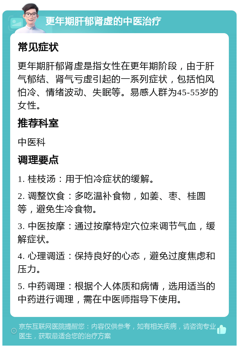 更年期肝郁肾虚的中医治疗 常见症状 更年期肝郁肾虚是指女性在更年期阶段，由于肝气郁结、肾气亏虚引起的一系列症状，包括怕风怕冷、情绪波动、失眠等。易感人群为45-55岁的女性。 推荐科室 中医科 调理要点 1. 桂枝汤：用于怕冷症状的缓解。 2. 调整饮食：多吃温补食物，如姜、枣、桂圆等，避免生冷食物。 3. 中医按摩：通过按摩特定穴位来调节气血，缓解症状。 4. 心理调适：保持良好的心态，避免过度焦虑和压力。 5. 中药调理：根据个人体质和病情，选用适当的中药进行调理，需在中医师指导下使用。