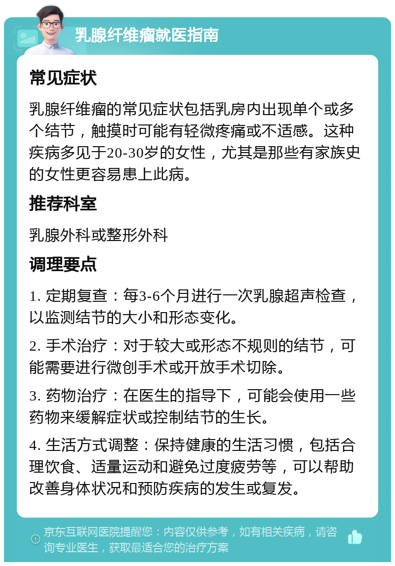 乳腺纤维瘤就医指南 常见症状 乳腺纤维瘤的常见症状包括乳房内出现单个或多个结节，触摸时可能有轻微疼痛或不适感。这种疾病多见于20-30岁的女性，尤其是那些有家族史的女性更容易患上此病。 推荐科室 乳腺外科或整形外科 调理要点 1. 定期复查：每3-6个月进行一次乳腺超声检查，以监测结节的大小和形态变化。 2. 手术治疗：对于较大或形态不规则的结节，可能需要进行微创手术或开放手术切除。 3. 药物治疗：在医生的指导下，可能会使用一些药物来缓解症状或控制结节的生长。 4. 生活方式调整：保持健康的生活习惯，包括合理饮食、适量运动和避免过度疲劳等，可以帮助改善身体状况和预防疾病的发生或复发。