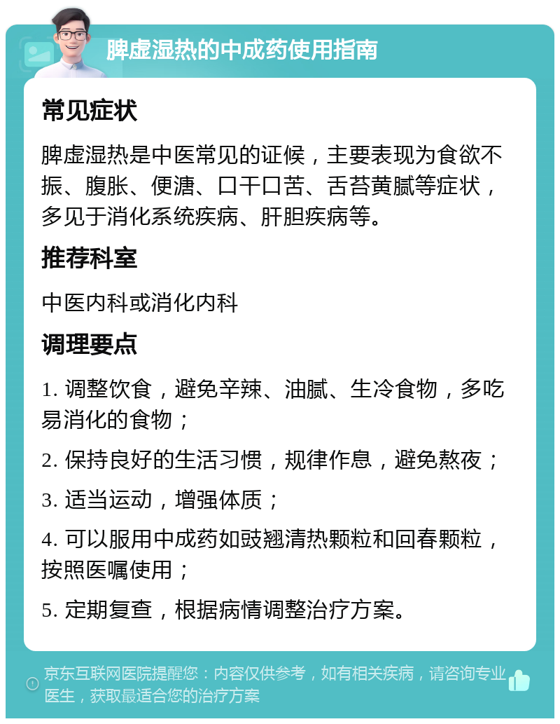 脾虚湿热的中成药使用指南 常见症状 脾虚湿热是中医常见的证候，主要表现为食欲不振、腹胀、便溏、口干口苦、舌苔黄腻等症状，多见于消化系统疾病、肝胆疾病等。 推荐科室 中医内科或消化内科 调理要点 1. 调整饮食，避免辛辣、油腻、生冷食物，多吃易消化的食物； 2. 保持良好的生活习惯，规律作息，避免熬夜； 3. 适当运动，增强体质； 4. 可以服用中成药如豉翘清热颗粒和回春颗粒，按照医嘱使用； 5. 定期复查，根据病情调整治疗方案。