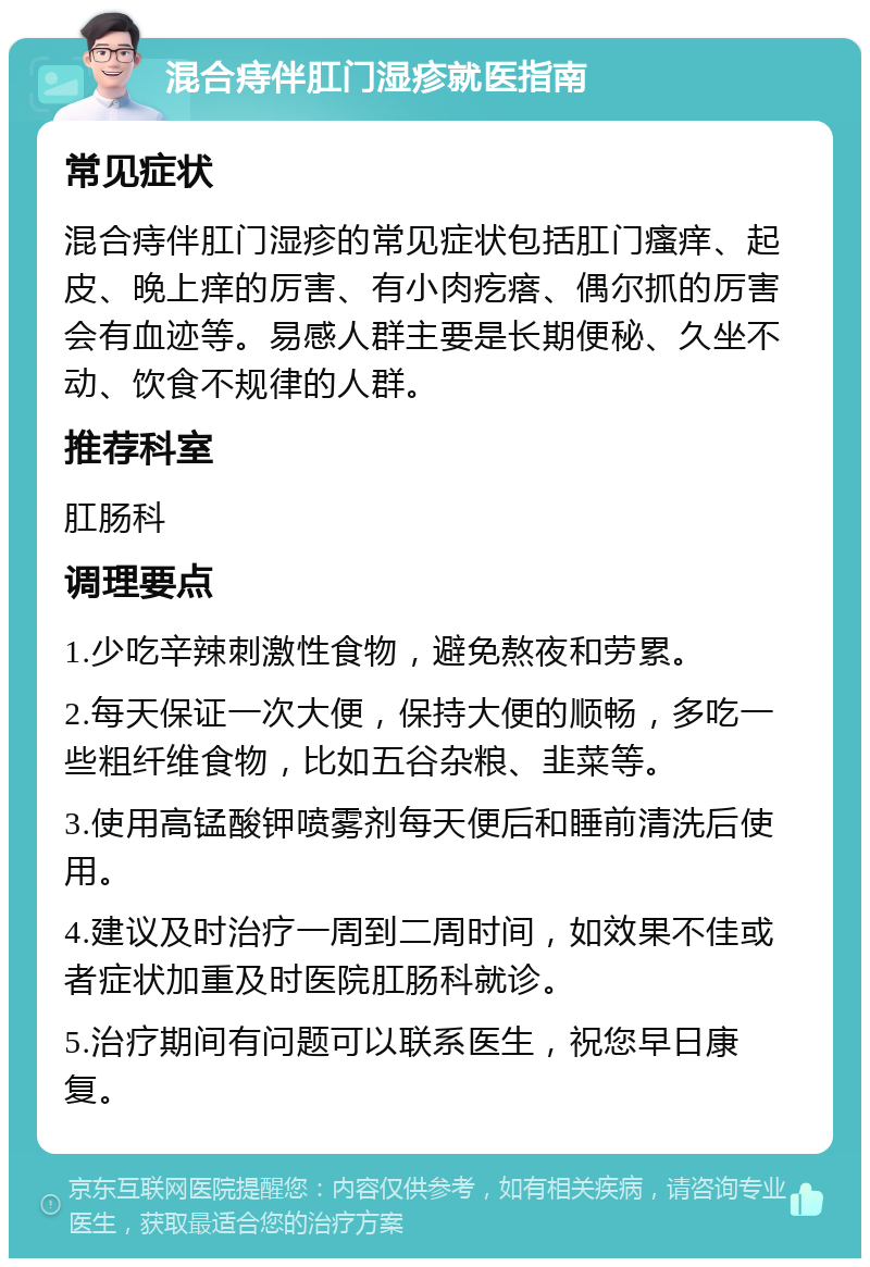 混合痔伴肛门湿疹就医指南 常见症状 混合痔伴肛门湿疹的常见症状包括肛门瘙痒、起皮、晚上痒的厉害、有小肉疙瘩、偶尔抓的厉害会有血迹等。易感人群主要是长期便秘、久坐不动、饮食不规律的人群。 推荐科室 肛肠科 调理要点 1.少吃辛辣刺激性食物，避免熬夜和劳累。 2.每天保证一次大便，保持大便的顺畅，多吃一些粗纤维食物，比如五谷杂粮、韭菜等。 3.使用高锰酸钾喷雾剂每天便后和睡前清洗后使用。 4.建议及时治疗一周到二周时间，如效果不佳或者症状加重及时医院肛肠科就诊。 5.治疗期间有问题可以联系医生，祝您早日康复。