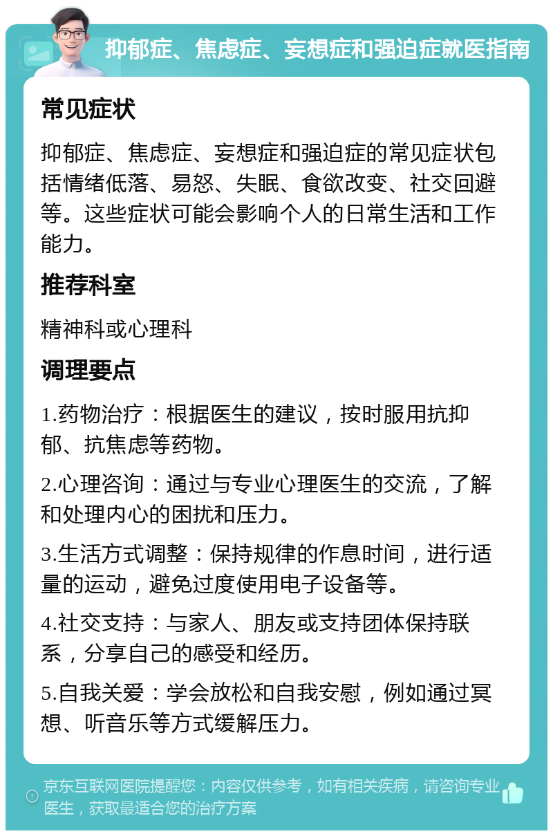 抑郁症、焦虑症、妄想症和强迫症就医指南 常见症状 抑郁症、焦虑症、妄想症和强迫症的常见症状包括情绪低落、易怒、失眠、食欲改变、社交回避等。这些症状可能会影响个人的日常生活和工作能力。 推荐科室 精神科或心理科 调理要点 1.药物治疗：根据医生的建议，按时服用抗抑郁、抗焦虑等药物。 2.心理咨询：通过与专业心理医生的交流，了解和处理内心的困扰和压力。 3.生活方式调整：保持规律的作息时间，进行适量的运动，避免过度使用电子设备等。 4.社交支持：与家人、朋友或支持团体保持联系，分享自己的感受和经历。 5.自我关爱：学会放松和自我安慰，例如通过冥想、听音乐等方式缓解压力。