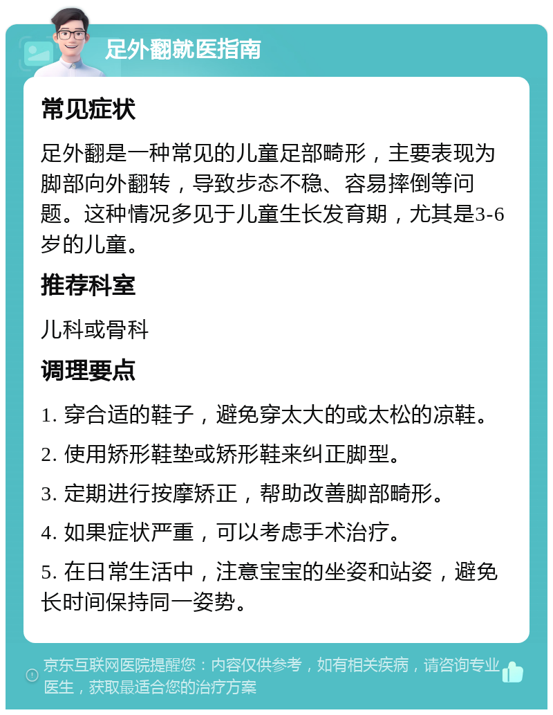 足外翻就医指南 常见症状 足外翻是一种常见的儿童足部畸形，主要表现为脚部向外翻转，导致步态不稳、容易摔倒等问题。这种情况多见于儿童生长发育期，尤其是3-6岁的儿童。 推荐科室 儿科或骨科 调理要点 1. 穿合适的鞋子，避免穿太大的或太松的凉鞋。 2. 使用矫形鞋垫或矫形鞋来纠正脚型。 3. 定期进行按摩矫正，帮助改善脚部畸形。 4. 如果症状严重，可以考虑手术治疗。 5. 在日常生活中，注意宝宝的坐姿和站姿，避免长时间保持同一姿势。