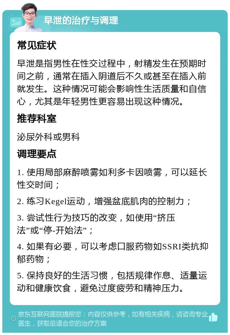 早泄的治疗与调理 常见症状 早泄是指男性在性交过程中，射精发生在预期时间之前，通常在插入阴道后不久或甚至在插入前就发生。这种情况可能会影响性生活质量和自信心，尤其是年轻男性更容易出现这种情况。 推荐科室 泌尿外科或男科 调理要点 1. 使用局部麻醉喷雾如利多卡因喷雾，可以延长性交时间； 2. 练习Kegel运动，增强盆底肌肉的控制力； 3. 尝试性行为技巧的改变，如使用“挤压法”或“停-开始法”； 4. 如果有必要，可以考虑口服药物如SSRI类抗抑郁药物； 5. 保持良好的生活习惯，包括规律作息、适量运动和健康饮食，避免过度疲劳和精神压力。