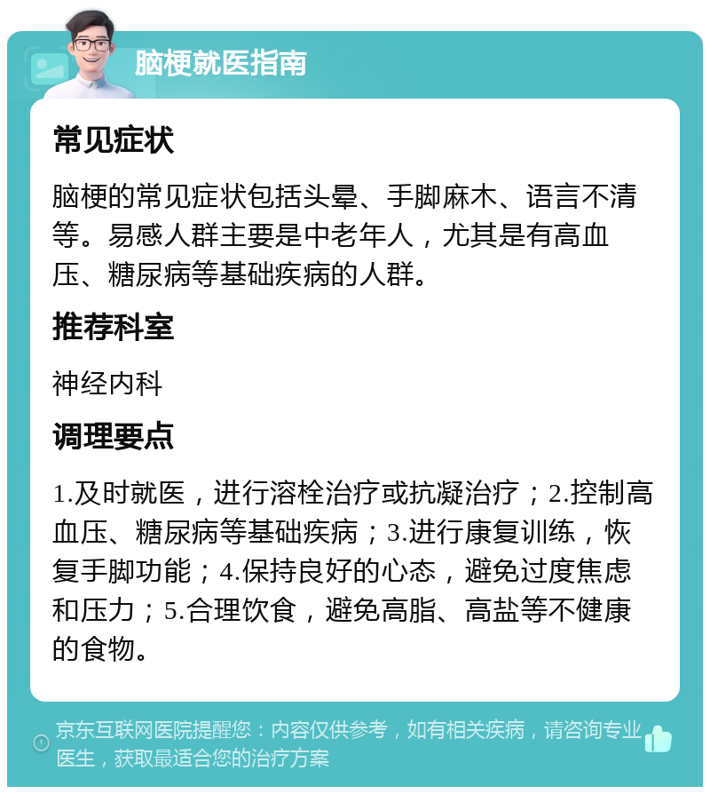 脑梗就医指南 常见症状 脑梗的常见症状包括头晕、手脚麻木、语言不清等。易感人群主要是中老年人，尤其是有高血压、糖尿病等基础疾病的人群。 推荐科室 神经内科 调理要点 1.及时就医，进行溶栓治疗或抗凝治疗；2.控制高血压、糖尿病等基础疾病；3.进行康复训练，恢复手脚功能；4.保持良好的心态，避免过度焦虑和压力；5.合理饮食，避免高脂、高盐等不健康的食物。