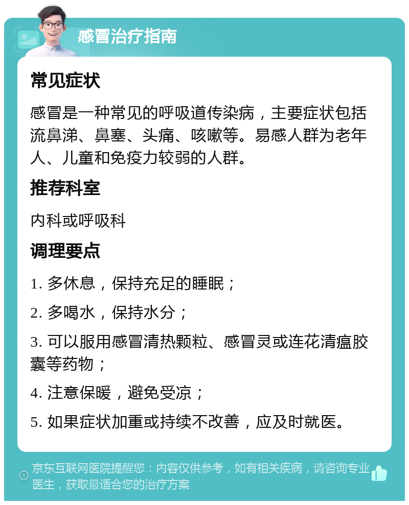 感冒治疗指南 常见症状 感冒是一种常见的呼吸道传染病，主要症状包括流鼻涕、鼻塞、头痛、咳嗽等。易感人群为老年人、儿童和免疫力较弱的人群。 推荐科室 内科或呼吸科 调理要点 1. 多休息，保持充足的睡眠； 2. 多喝水，保持水分； 3. 可以服用感冒清热颗粒、感冒灵或连花清瘟胶囊等药物； 4. 注意保暖，避免受凉； 5. 如果症状加重或持续不改善，应及时就医。