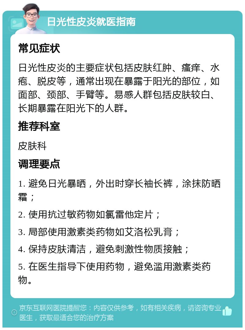 日光性皮炎就医指南 常见症状 日光性皮炎的主要症状包括皮肤红肿、瘙痒、水疱、脱皮等，通常出现在暴露于阳光的部位，如面部、颈部、手臂等。易感人群包括皮肤较白、长期暴露在阳光下的人群。 推荐科室 皮肤科 调理要点 1. 避免日光暴晒，外出时穿长袖长裤，涂抹防晒霜； 2. 使用抗过敏药物如氯雷他定片； 3. 局部使用激素类药物如艾洛松乳膏； 4. 保持皮肤清洁，避免刺激性物质接触； 5. 在医生指导下使用药物，避免滥用激素类药物。