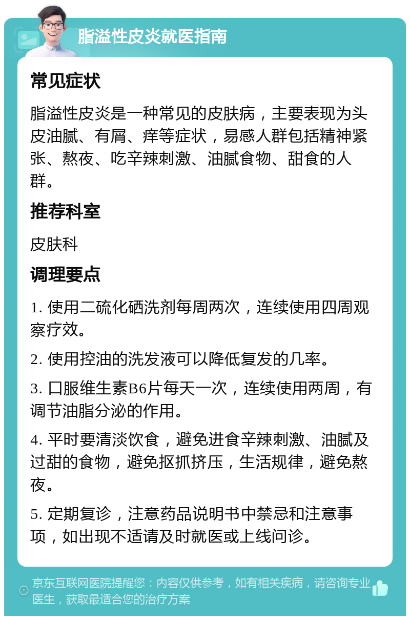 脂溢性皮炎就医指南 常见症状 脂溢性皮炎是一种常见的皮肤病，主要表现为头皮油腻、有屑、痒等症状，易感人群包括精神紧张、熬夜、吃辛辣刺激、油腻食物、甜食的人群。 推荐科室 皮肤科 调理要点 1. 使用二硫化硒洗剂每周两次，连续使用四周观察疗效。 2. 使用控油的洗发液可以降低复发的几率。 3. 口服维生素B6片每天一次，连续使用两周，有调节油脂分泌的作用。 4. 平时要清淡饮食，避免进食辛辣刺激、油腻及过甜的食物，避免抠抓挤压，生活规律，避免熬夜。 5. 定期复诊，注意药品说明书中禁忌和注意事项，如出现不适请及时就医或上线问诊。