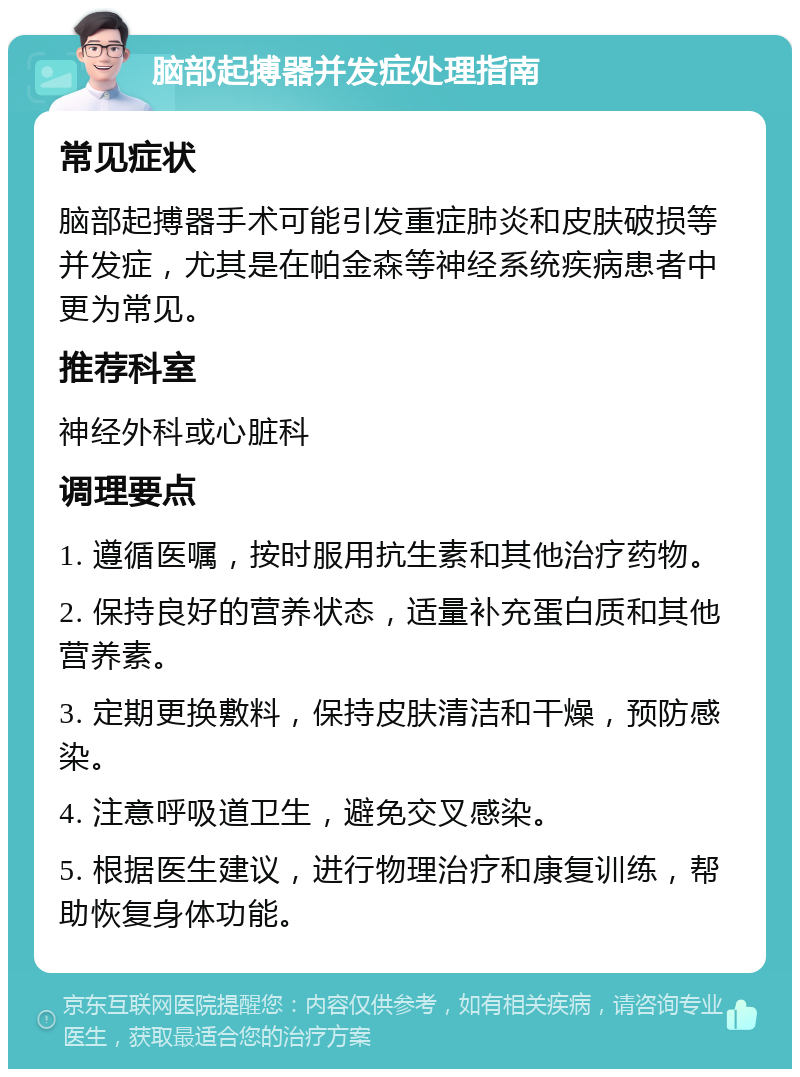 脑部起搏器并发症处理指南 常见症状 脑部起搏器手术可能引发重症肺炎和皮肤破损等并发症，尤其是在帕金森等神经系统疾病患者中更为常见。 推荐科室 神经外科或心脏科 调理要点 1. 遵循医嘱，按时服用抗生素和其他治疗药物。 2. 保持良好的营养状态，适量补充蛋白质和其他营养素。 3. 定期更换敷料，保持皮肤清洁和干燥，预防感染。 4. 注意呼吸道卫生，避免交叉感染。 5. 根据医生建议，进行物理治疗和康复训练，帮助恢复身体功能。