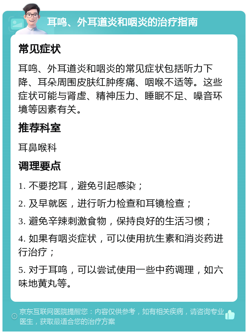 耳鸣、外耳道炎和咽炎的治疗指南 常见症状 耳鸣、外耳道炎和咽炎的常见症状包括听力下降、耳朵周围皮肤红肿疼痛、咽喉不适等。这些症状可能与肾虚、精神压力、睡眠不足、噪音环境等因素有关。 推荐科室 耳鼻喉科 调理要点 1. 不要挖耳，避免引起感染； 2. 及早就医，进行听力检查和耳镜检查； 3. 避免辛辣刺激食物，保持良好的生活习惯； 4. 如果有咽炎症状，可以使用抗生素和消炎药进行治疗； 5. 对于耳鸣，可以尝试使用一些中药调理，如六味地黄丸等。