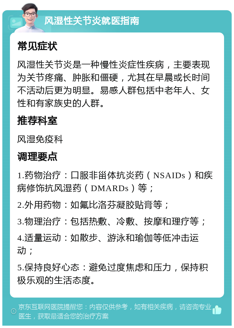 风湿性关节炎就医指南 常见症状 风湿性关节炎是一种慢性炎症性疾病，主要表现为关节疼痛、肿胀和僵硬，尤其在早晨或长时间不活动后更为明显。易感人群包括中老年人、女性和有家族史的人群。 推荐科室 风湿免疫科 调理要点 1.药物治疗：口服非甾体抗炎药（NSAIDs）和疾病修饰抗风湿药（DMARDs）等； 2.外用药物：如氟比洛芬凝胶贴膏等； 3.物理治疗：包括热敷、冷敷、按摩和理疗等； 4.适量运动：如散步、游泳和瑜伽等低冲击运动； 5.保持良好心态：避免过度焦虑和压力，保持积极乐观的生活态度。