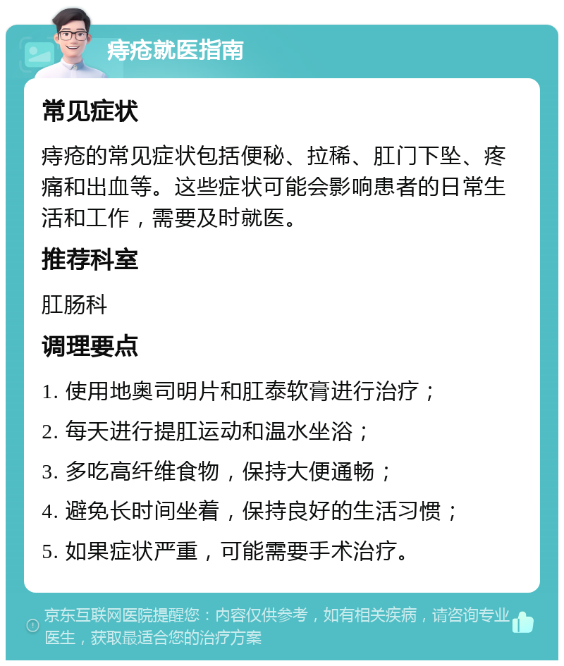 痔疮就医指南 常见症状 痔疮的常见症状包括便秘、拉稀、肛门下坠、疼痛和出血等。这些症状可能会影响患者的日常生活和工作，需要及时就医。 推荐科室 肛肠科 调理要点 1. 使用地奥司明片和肛泰软膏进行治疗； 2. 每天进行提肛运动和温水坐浴； 3. 多吃高纤维食物，保持大便通畅； 4. 避免长时间坐着，保持良好的生活习惯； 5. 如果症状严重，可能需要手术治疗。