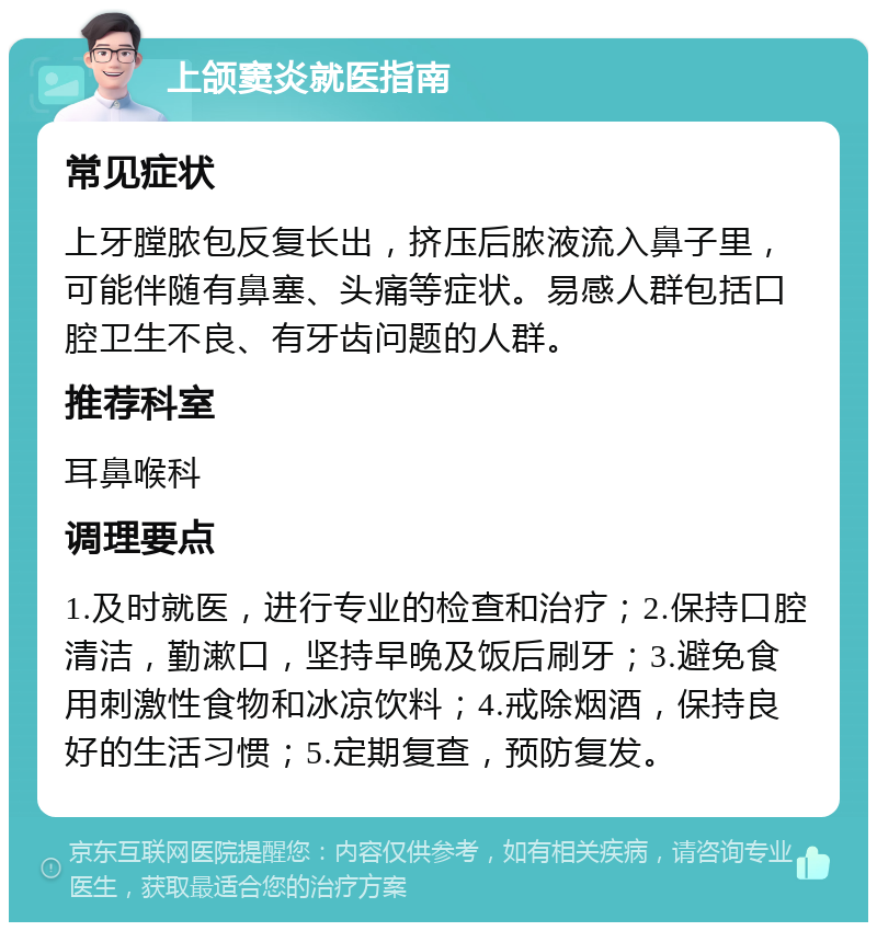 上颌窦炎就医指南 常见症状 上牙膛脓包反复长出，挤压后脓液流入鼻子里，可能伴随有鼻塞、头痛等症状。易感人群包括口腔卫生不良、有牙齿问题的人群。 推荐科室 耳鼻喉科 调理要点 1.及时就医，进行专业的检查和治疗；2.保持口腔清洁，勤漱口，坚持早晚及饭后刷牙；3.避免食用刺激性食物和冰凉饮料；4.戒除烟酒，保持良好的生活习惯；5.定期复查，预防复发。