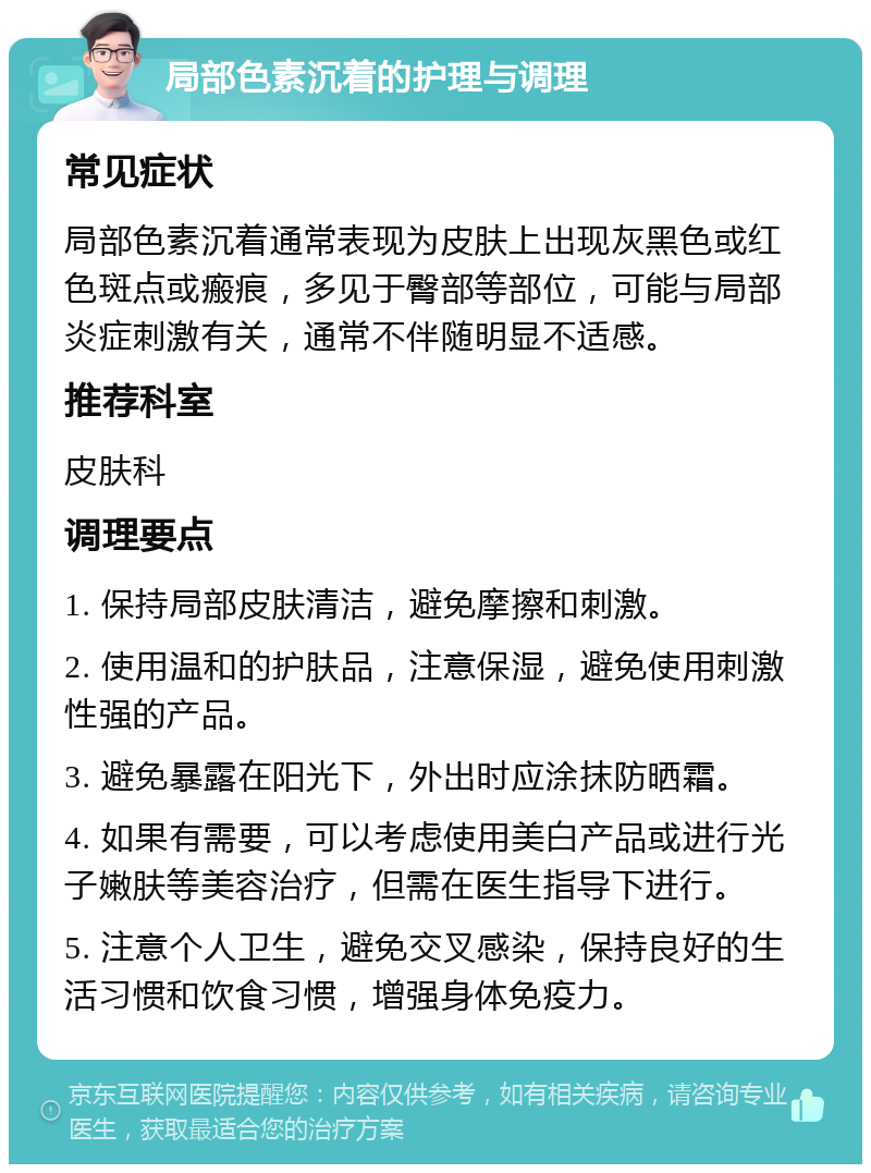 局部色素沉着的护理与调理 常见症状 局部色素沉着通常表现为皮肤上出现灰黑色或红色斑点或瘢痕，多见于臀部等部位，可能与局部炎症刺激有关，通常不伴随明显不适感。 推荐科室 皮肤科 调理要点 1. 保持局部皮肤清洁，避免摩擦和刺激。 2. 使用温和的护肤品，注意保湿，避免使用刺激性强的产品。 3. 避免暴露在阳光下，外出时应涂抹防晒霜。 4. 如果有需要，可以考虑使用美白产品或进行光子嫩肤等美容治疗，但需在医生指导下进行。 5. 注意个人卫生，避免交叉感染，保持良好的生活习惯和饮食习惯，增强身体免疫力。