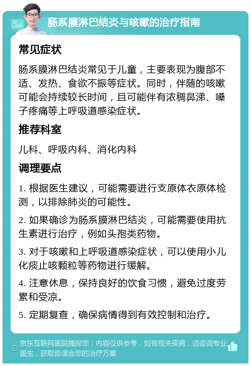 肠系膜淋巴结炎与咳嗽的治疗指南 常见症状 肠系膜淋巴结炎常见于儿童，主要表现为腹部不适、发热、食欲不振等症状。同时，伴随的咳嗽可能会持续较长时间，且可能伴有浓稠鼻涕、嗓子疼痛等上呼吸道感染症状。 推荐科室 儿科、呼吸内科、消化内科 调理要点 1. 根据医生建议，可能需要进行支原体衣原体检测，以排除肺炎的可能性。 2. 如果确诊为肠系膜淋巴结炎，可能需要使用抗生素进行治疗，例如头孢类药物。 3. 对于咳嗽和上呼吸道感染症状，可以使用小儿化痰止咳颗粒等药物进行缓解。 4. 注意休息，保持良好的饮食习惯，避免过度劳累和受凉。 5. 定期复查，确保病情得到有效控制和治疗。