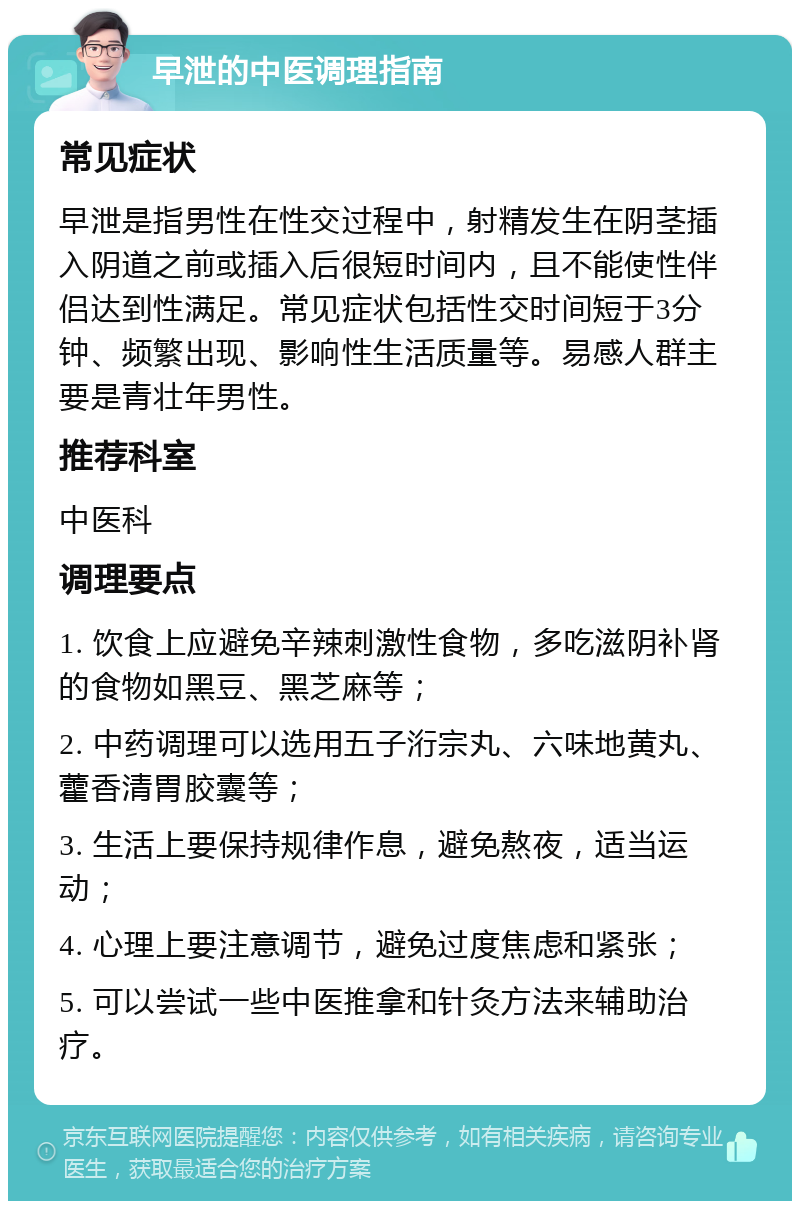 早泄的中医调理指南 常见症状 早泄是指男性在性交过程中，射精发生在阴茎插入阴道之前或插入后很短时间内，且不能使性伴侣达到性满足。常见症状包括性交时间短于3分钟、频繁出现、影响性生活质量等。易感人群主要是青壮年男性。 推荐科室 中医科 调理要点 1. 饮食上应避免辛辣刺激性食物，多吃滋阴补肾的食物如黑豆、黑芝麻等； 2. 中药调理可以选用五子洐宗丸、六味地黄丸、藿香清胃胶囊等； 3. 生活上要保持规律作息，避免熬夜，适当运动； 4. 心理上要注意调节，避免过度焦虑和紧张； 5. 可以尝试一些中医推拿和针灸方法来辅助治疗。