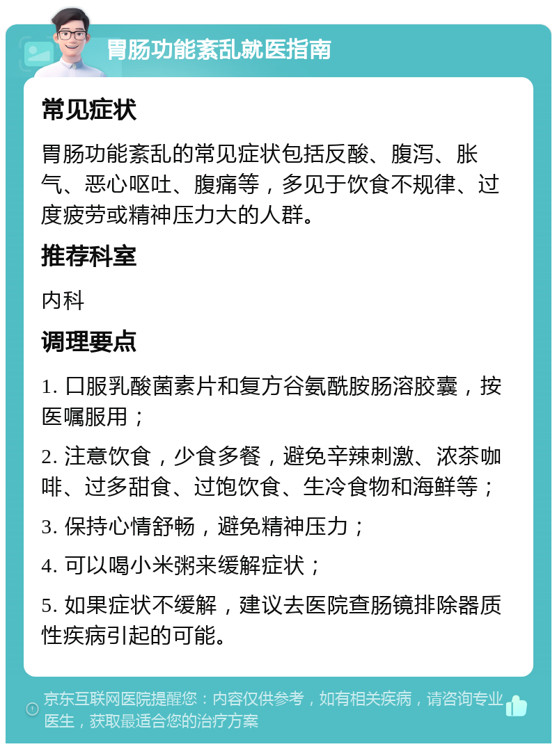 胃肠功能紊乱就医指南 常见症状 胃肠功能紊乱的常见症状包括反酸、腹泻、胀气、恶心呕吐、腹痛等，多见于饮食不规律、过度疲劳或精神压力大的人群。 推荐科室 内科 调理要点 1. 口服乳酸菌素片和复方谷氨酰胺肠溶胶囊，按医嘱服用； 2. 注意饮食，少食多餐，避免辛辣刺激、浓茶咖啡、过多甜食、过饱饮食、生冷食物和海鲜等； 3. 保持心情舒畅，避免精神压力； 4. 可以喝小米粥来缓解症状； 5. 如果症状不缓解，建议去医院查肠镜排除器质性疾病引起的可能。