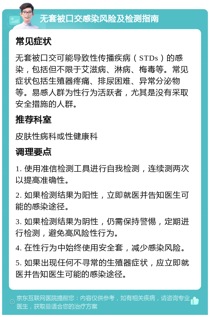 无套被口交感染风险及检测指南 常见症状 无套被口交可能导致性传播疾病（STDs）的感染，包括但不限于艾滋病、淋病、梅毒等。常见症状包括生殖器疼痛、排尿困难、异常分泌物等。易感人群为性行为活跃者，尤其是没有采取安全措施的人群。 推荐科室 皮肤性病科或性健康科 调理要点 1. 使用准信检测工具进行自我检测，连续测两次以提高准确性。 2. 如果检测结果为阳性，立即就医并告知医生可能的感染途径。 3. 如果检测结果为阴性，仍需保持警惕，定期进行检测，避免高风险性行为。 4. 在性行为中始终使用安全套，减少感染风险。 5. 如果出现任何不寻常的生殖器症状，应立即就医并告知医生可能的感染途径。