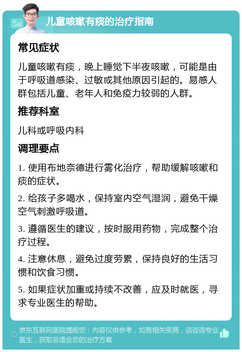 儿童咳嗽有痰的治疗指南 常见症状 儿童咳嗽有痰，晚上睡觉下半夜咳嗽，可能是由于呼吸道感染、过敏或其他原因引起的。易感人群包括儿童、老年人和免疫力较弱的人群。 推荐科室 儿科或呼吸内科 调理要点 1. 使用布地奈德进行雾化治疗，帮助缓解咳嗽和痰的症状。 2. 给孩子多喝水，保持室内空气湿润，避免干燥空气刺激呼吸道。 3. 遵循医生的建议，按时服用药物，完成整个治疗过程。 4. 注意休息，避免过度劳累，保持良好的生活习惯和饮食习惯。 5. 如果症状加重或持续不改善，应及时就医，寻求专业医生的帮助。