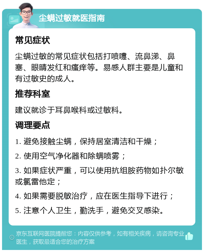 尘螨过敏就医指南 常见症状 尘螨过敏的常见症状包括打喷嚏、流鼻涕、鼻塞、眼睛发红和瘙痒等。易感人群主要是儿童和有过敏史的成人。 推荐科室 建议就诊于耳鼻喉科或过敏科。 调理要点 1. 避免接触尘螨，保持居室清洁和干燥； 2. 使用空气净化器和除螨喷雾； 3. 如果症状严重，可以使用抗组胺药物如扑尔敏或氯雷他定； 4. 如果需要脱敏治疗，应在医生指导下进行； 5. 注意个人卫生，勤洗手，避免交叉感染。