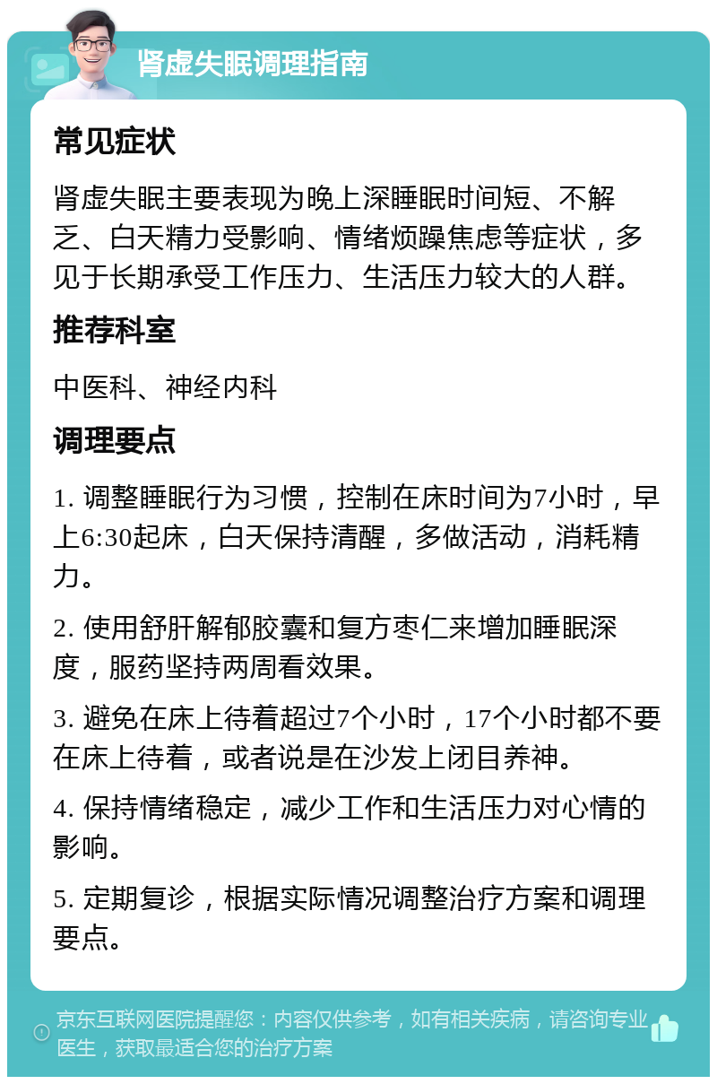 肾虚失眠调理指南 常见症状 肾虚失眠主要表现为晚上深睡眠时间短、不解乏、白天精力受影响、情绪烦躁焦虑等症状，多见于长期承受工作压力、生活压力较大的人群。 推荐科室 中医科、神经内科 调理要点 1. 调整睡眠行为习惯，控制在床时间为7小时，早上6:30起床，白天保持清醒，多做活动，消耗精力。 2. 使用舒肝解郁胶囊和复方枣仁来增加睡眠深度，服药坚持两周看效果。 3. 避免在床上待着超过7个小时，17个小时都不要在床上待着，或者说是在沙发上闭目养神。 4. 保持情绪稳定，减少工作和生活压力对心情的影响。 5. 定期复诊，根据实际情况调整治疗方案和调理要点。